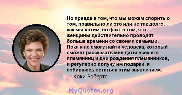 Но правда в том, что мы можем спорить о том, правильно ли это или не так долго, как мы хотим, но факт в том, что женщины действительно проводят больше времени со своими семьями. Пока я не смогу найти человека, который