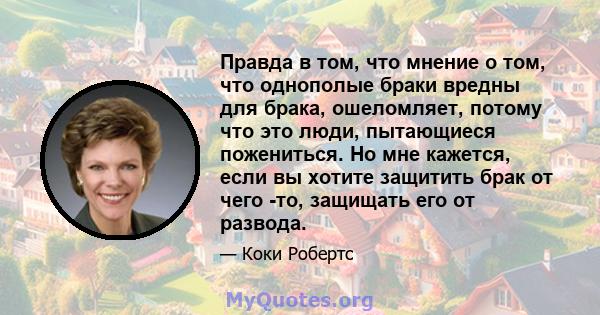 Правда в том, что мнение о том, что однополые браки вредны для брака, ошеломляет, потому что это люди, пытающиеся пожениться. Но мне кажется, если вы хотите защитить брак от чего -то, защищать его от развода.