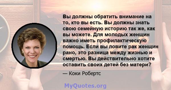 Вы должны обратить внимание на то, кто вы есть. Вы должны знать свою семейную историю так же, как вы можете. Для молодых женщин важно иметь профилактическую помощь. Если вы ловите рак женщин рано, это разница между