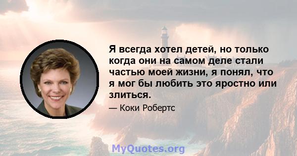 Я всегда хотел детей, но только когда они на самом деле стали частью моей жизни, я понял, что я мог бы любить это яростно или злиться.