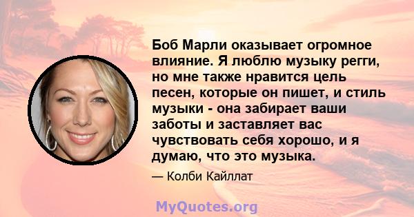 Боб Марли оказывает огромное влияние. Я люблю музыку регги, но мне также нравится цель песен, которые он пишет, и стиль музыки - она ​​забирает ваши заботы и заставляет вас чувствовать себя хорошо, и я думаю, что это