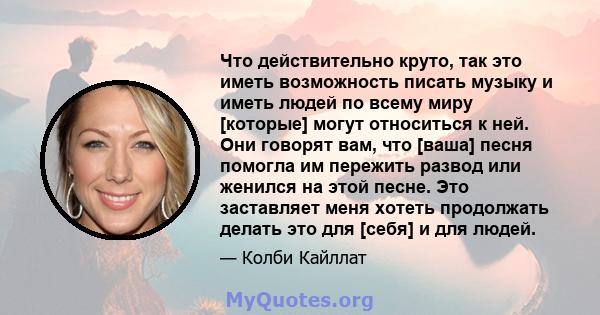 Что действительно круто, так это иметь возможность писать музыку и иметь людей по всему миру [которые] могут относиться к ней. Они говорят вам, что [ваша] песня помогла им пережить развод или женился на этой песне. Это