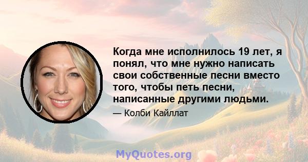 Когда мне исполнилось 19 лет, я понял, что мне нужно написать свои собственные песни вместо того, чтобы петь песни, написанные другими людьми.