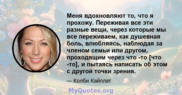 Меня вдохновляют то, что я прохожу. Переживая все эти разные вещи, через которые мы все переживаем, как душевная боль, влюбляясь, наблюдая за членом семьи или другом, проходящим через что -то [что -то], и пытаясь