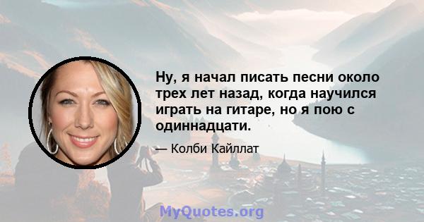 Ну, я начал писать песни около трех лет назад, когда научился играть на гитаре, но я пою с одиннадцати.