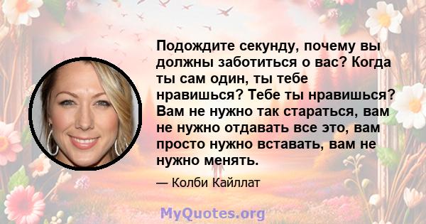 Подождите секунду, почему вы должны заботиться о вас? Когда ты сам один, ты тебе нравишься? Тебе ты нравишься? Вам не нужно так стараться, вам не нужно отдавать все это, вам просто нужно вставать, вам не нужно менять.