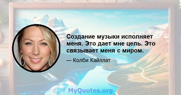 Создание музыки исполняет меня. Это дает мне цель. Это связывает меня с миром.