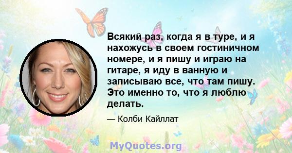 Всякий раз, когда я в туре, и я нахожусь в своем гостиничном номере, и я пишу и играю на гитаре, я иду в ванную и записываю все, что там пишу. Это именно то, что я люблю делать.