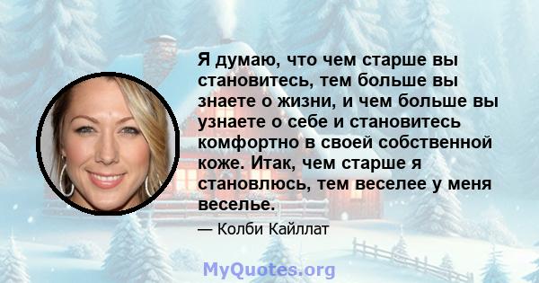 Я думаю, что чем старше вы становитесь, тем больше вы знаете о жизни, и чем больше вы узнаете о себе и становитесь комфортно в своей собственной коже. Итак, чем старше я становлюсь, тем веселее у меня веселье.