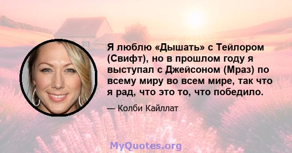 Я люблю «Дышать» с Тейлором (Свифт), но в прошлом году я выступал с Джейсоном (Мраз) по всему миру во всем мире, так что я рад, что это то, что победило.