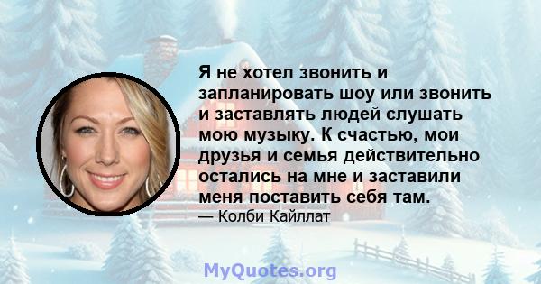 Я не хотел звонить и запланировать шоу или звонить и заставлять людей слушать мою музыку. К счастью, мои друзья и семья действительно остались на мне и заставили меня поставить себя там.