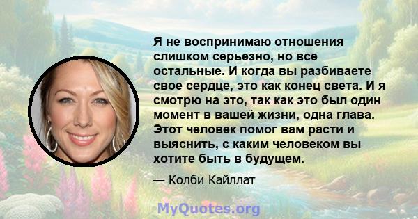 Я не воспринимаю отношения слишком серьезно, но все остальные. И когда вы разбиваете свое сердце, это как конец света. И я смотрю на это, так как это был один момент в вашей жизни, одна глава. Этот человек помог вам