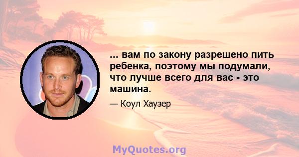 ... вам по закону разрешено пить ребенка, поэтому мы подумали, что лучше всего для вас - это машина.