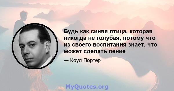 Будь как синяя птица, которая никогда не голубая, потому что из своего воспитания знает, что может сделать пение