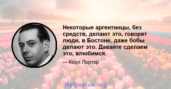 Некоторые аргентинцы, без средств, делают это, говорят люди, в Бостоне, даже бобы делают это. Давайте сделаем это, влюбимся.