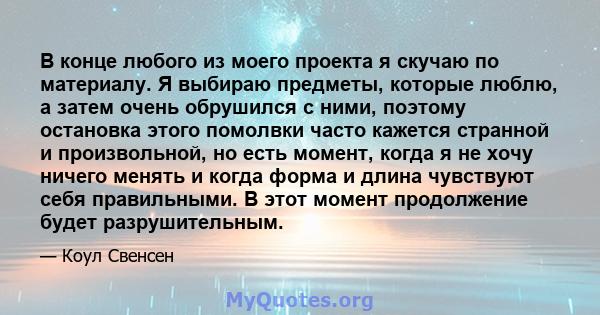 В конце любого из моего проекта я скучаю по материалу. Я выбираю предметы, которые люблю, а затем очень обрушился с ними, поэтому остановка этого помолвки часто кажется странной и произвольной, но есть момент, когда я