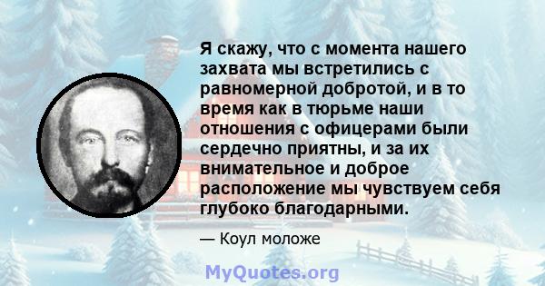 Я скажу, что с момента нашего захвата мы встретились с равномерной добротой, и в то время как в тюрьме наши отношения с офицерами были сердечно приятны, и за их внимательное и доброе расположение мы чувствуем себя