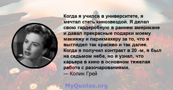 Когда я учился в университете, я мечтал стать кинозвездой. Я делал свою гардеробную в раннем американе и давал прекрасные подарки моему макияжу и парикмахеру за то, что я выглядел так красиво и так далее. Когда я