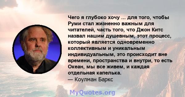 Чего я глубоко хочу ... для того, чтобы Руми стал жизненно важным для читателей, часть того, что Джон Китс назвал нашим душевным, этот процесс, который является одновременно коллективным и уникальным индивидуальным, это 