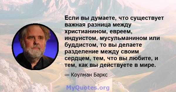 Если вы думаете, что существует важная разница между христианином, евреем, индуистом, мусульманином или буддистом, то вы делаете разделение между своим сердцем, тем, что вы любите, и тем, как вы действуете в мире.