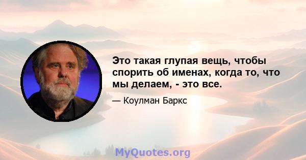 Это такая глупая вещь, чтобы спорить об именах, когда то, что мы делаем, - это все.