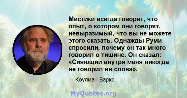 Мистики всегда говорят, что опыт, о котором они говорят, невыразимый, что вы не можете этого сказать. Однажды Руми спросили, почему он так много говорил о тишине. Он сказал: «Сияющий внутри меня никогда не говорил ни