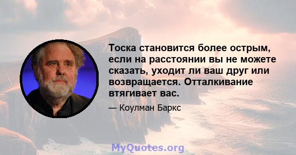 Тоска становится более острым, если на расстоянии вы не можете сказать, уходит ли ваш друг или возвращается. Отталкивание втягивает вас.