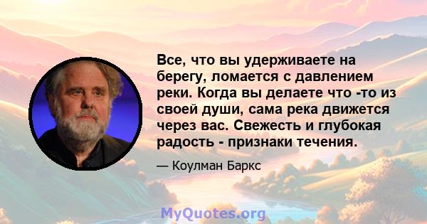 Все, что вы удерживаете на берегу, ломается с давлением реки. Когда вы делаете что -то из своей души, сама река движется через вас. Свежесть и глубокая радость - признаки течения.