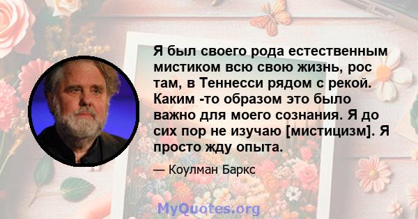 Я был своего рода естественным мистиком всю свою жизнь, рос там, в Теннесси рядом с рекой. Каким -то образом это было важно для моего сознания. Я до сих пор не изучаю [мистицизм]. Я просто жду опыта.