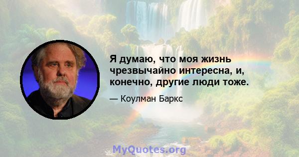 Я думаю, что моя жизнь чрезвычайно интересна, и, конечно, другие люди тоже.