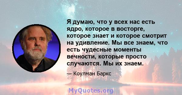 Я думаю, что у всех нас есть ядро, которое в восторге, которое знает и которое смотрит на удивление. Мы все знаем, что есть чудесные моменты вечности, которые просто случаются. Мы их знаем.