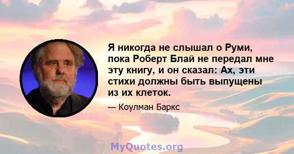 Я никогда не слышал о Руми, пока Роберт Блай не передал мне эту книгу, и он сказал: Ах, эти стихи должны быть выпущены из их клеток.