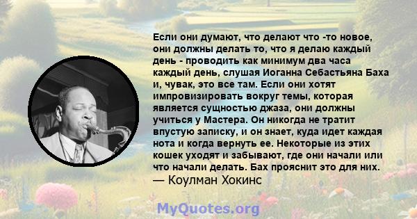 Если они думают, что делают что -то новое, они должны делать то, что я делаю каждый день - проводить как минимум два часа каждый день, слушая Иоганна Себастьяна Баха и, чувак, это все там. Если они хотят импровизировать 