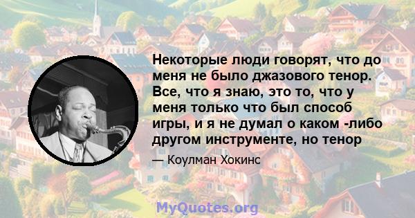 Некоторые люди говорят, что до меня не было джазового тенор. Все, что я знаю, это то, что у меня только что был способ игры, и я не думал о каком -либо другом инструменте, но тенор