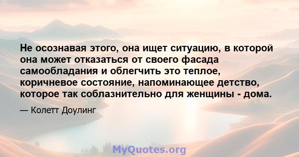 Не осознавая этого, она ищет ситуацию, в которой она может отказаться от своего фасада самообладания и облегчить это теплое, коричневое состояние, напоминающее детство, которое так соблазнительно для женщины - дома.