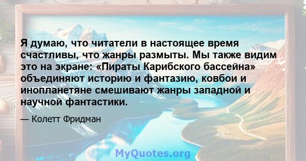 Я думаю, что читатели в настоящее время счастливы, что жанры размыты. Мы также видим это на экране: «Пираты Карибского бассейна» объединяют историю и фантазию, ковбои и инопланетяне смешивают жанры западной и научной