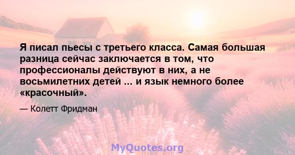 Я писал пьесы с третьего класса. Самая большая разница сейчас заключается в том, что профессионалы действуют в них, а не восьмилетних детей ... и язык немного более «красочный».