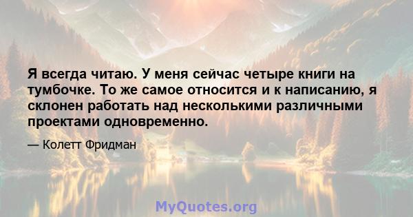 Я всегда читаю. У меня сейчас четыре книги на тумбочке. То же самое относится и к написанию, я склонен работать над несколькими различными проектами одновременно.