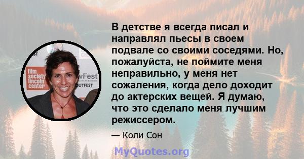 В детстве я всегда писал и направлял пьесы в своем подвале со своими соседями. Но, пожалуйста, не поймите меня неправильно, у меня нет сожаления, когда дело доходит до актерских вещей. Я думаю, что это сделало меня