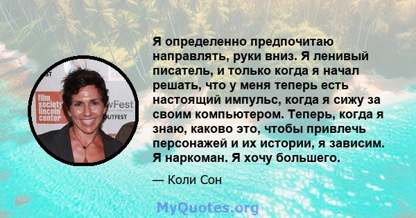 Я определенно предпочитаю направлять, руки вниз. Я ленивый писатель, и только когда я начал решать, что у меня теперь есть настоящий импульс, когда я сижу за своим компьютером. Теперь, когда я знаю, каково это, чтобы