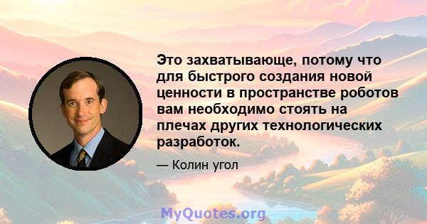 Это захватывающе, потому что для быстрого создания новой ценности в пространстве роботов вам необходимо стоять на плечах других технологических разработок.