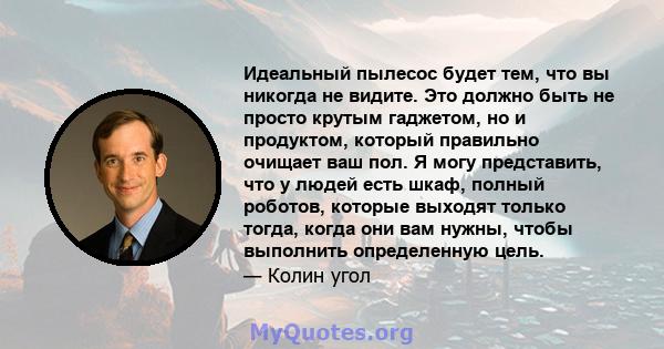 Идеальный пылесос будет тем, что вы никогда не видите. Это должно быть не просто крутым гаджетом, но и продуктом, который правильно очищает ваш пол. Я могу представить, что у людей есть шкаф, полный роботов, которые