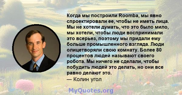 Когда мы построили Roomba, мы явно спроектировали ее, чтобы не иметь лица. Мы не хотели думать, что это было мило, мы хотели, чтобы люди воспринимали это всерьез, поэтому мы придали ему больше промышленного взгляда.