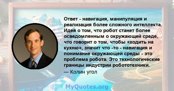 Ответ - навигация, манипуляция и реализация более сложного интеллекта. Идея о том, что робот станет более осведомленным о окружающей среде, что говорит о том, чтобы «ходить на кухню», значит что -то - навигация и