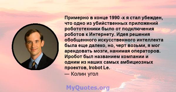 Примерно в конце 1990 -х я стал убежден, что одно из убийственных приложений робототехники было от подключения роботов к Интернету. Идея решения обобщенного искусственного интеллекта была еще далеко, но, черт возьми, я