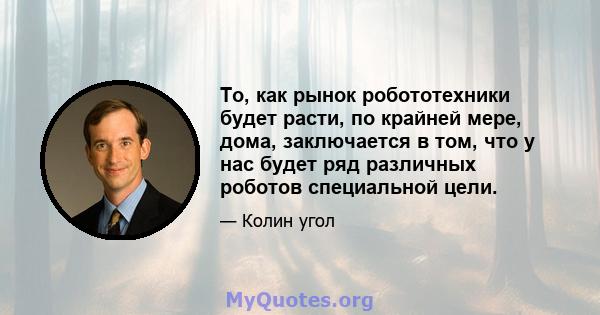 То, как рынок робототехники будет расти, по крайней мере, дома, заключается в том, что у нас будет ряд различных роботов специальной цели.