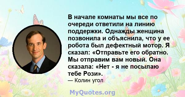 В начале комнаты мы все по очереди ответили на линию поддержки. Однажды женщина позвонила и объяснила, что у ее робота был дефектный мотор. Я сказал: «Отправьте его обратно. Мы отправим вам новый. Она сказала: «Нет - я