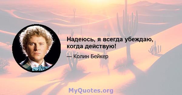 Надеюсь, я всегда убеждаю, когда действую!