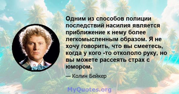 Одним из способов полиции последствий насилия является приближение к нему более легкомысленным образом. Я не хочу говорить, что вы смеетесь, когда у кого -то откололо руку, но вы можете рассеять страх с юмором.