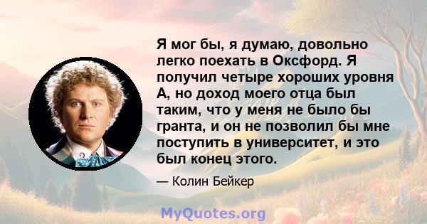 Я мог бы, я думаю, довольно легко поехать в Оксфорд. Я получил четыре хороших уровня A, но доход моего отца был таким, что у меня не было бы гранта, и он не позволил бы мне поступить в университет, и это был конец этого.